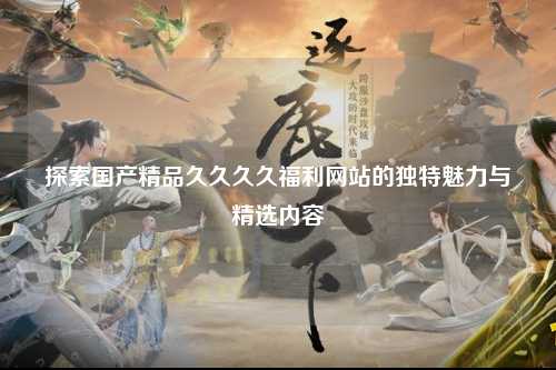 探索国产精品久久久久福利网站的独特魅力与精选内容