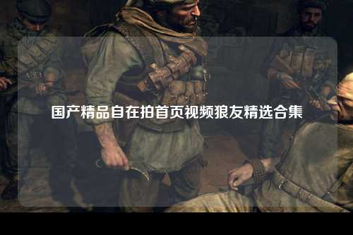国产精品自在拍首页视频狼友精选合集