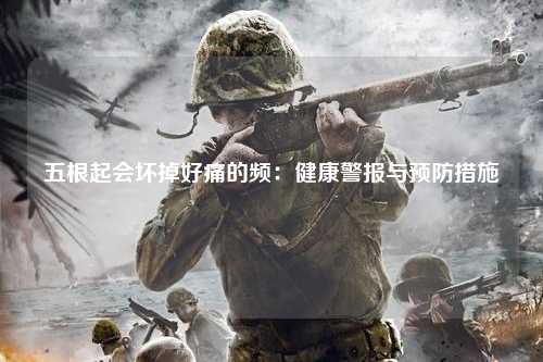 五根起会坏掉好痛的频：健康警报与预防措施