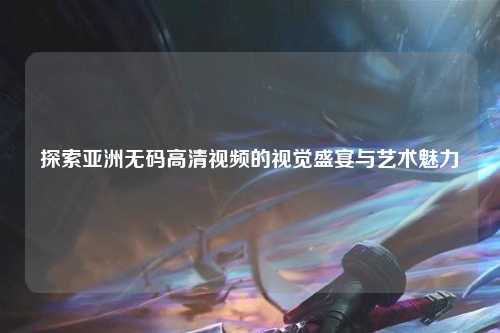 探索亚洲无码高清视频的视觉盛宴与艺术魅力