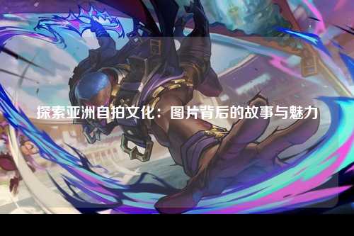 探索亚洲自拍文化：图片背后的故事与魅力