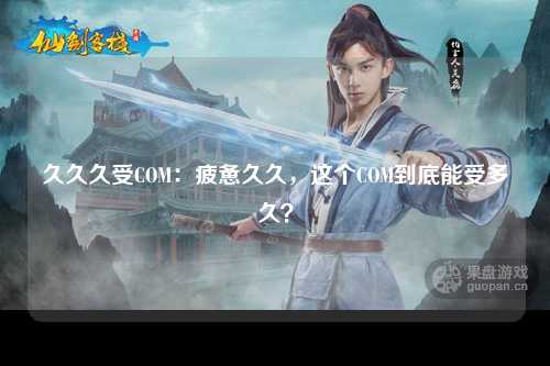 久久久受COM：疲惫久久，这个COM到底能受多久？