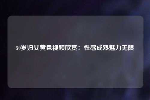 50岁妇女黄色视频欣赏：性感成熟魅力无限