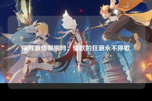 探寻激情啪啪网：情欲的狂潮永不停歇