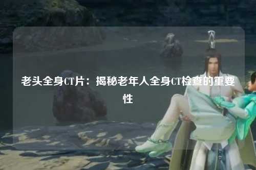 老头全身CT片：揭秘老年人全身CT检查的重要性