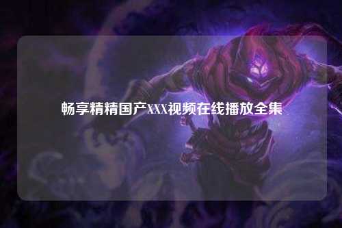 畅享精精国产XXX视频在线播放全集
