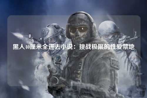 黑人40厘米全进去小说：挑战极限的性爱禁地