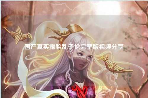 国产真实露脸乱子伦完整版视频分享