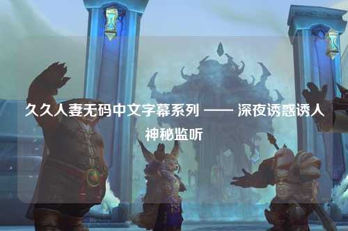 久久人妻无码中文字幕系列 —— 深夜诱惑诱人神秘监听