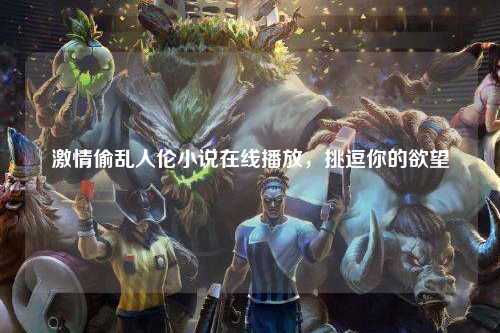 激情偷乱人伦小说在线播放，挑逗你的欲望