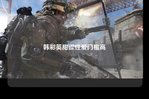 韩彩英甜涩性爱门槛高