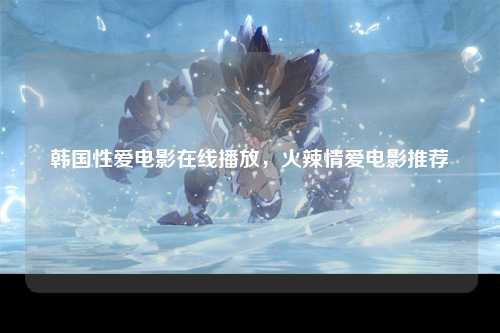 韩国性爱电影在线播放，火辣情爱电影推荐