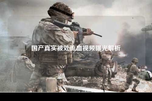 国产真实被处流血视频曝光解析