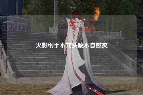 火影纲手水龙头喷水自慰爽