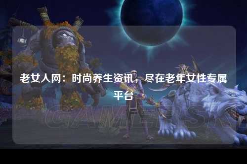 老女人网：时尚养生资讯，尽在老年女性专属平台