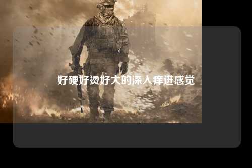 好硬好烫好大的深入痒进感觉