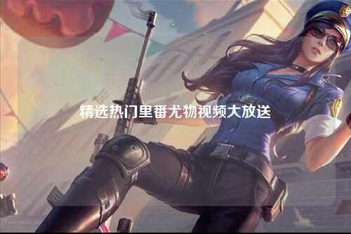 精选热门里番尤物视频大放送