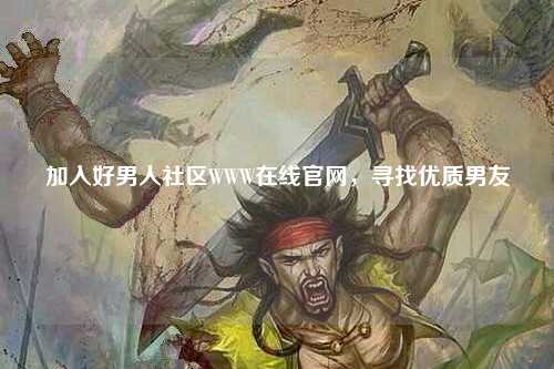加入好男人社区WWW在线官网，寻找优质男友