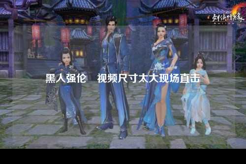 黑人强伦姧视频尺寸太大现场直击