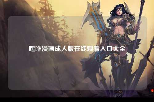 嘿咻漫画成人版在线观看入口大全