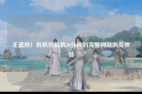 无遮挡！机机对机机30分钟的完整网站浏览体验