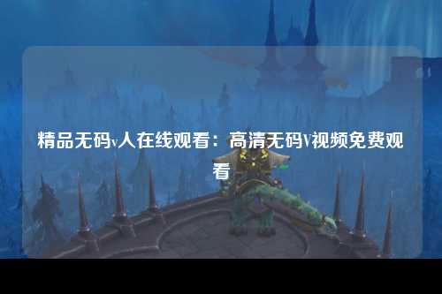 精品无码v人在线观看：高清无码V视频免费观看