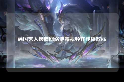 韩国艺人惨遭网络泄露视频在线播放KG
