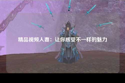 精品视频人妻：让你感受不一样的魅力