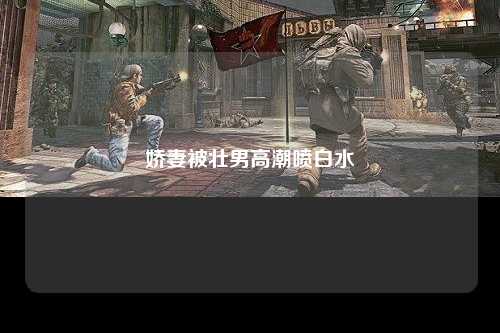 娇妻被壮男高潮喷白水