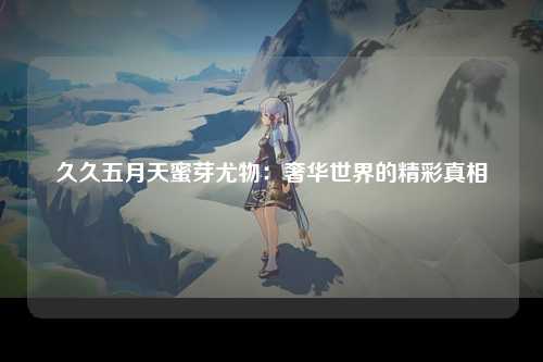 久久五月天蜜芽尤物：奢华世界的精彩真相