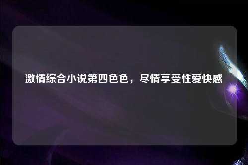激情综合小说第四色色，尽情享受性爱快感