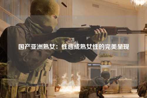 国产亚洲熟女：性感成熟女性的完美呈现