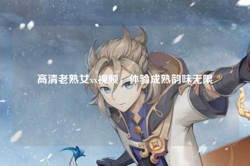 高清老熟女xx视频，体验成熟韵味无限
