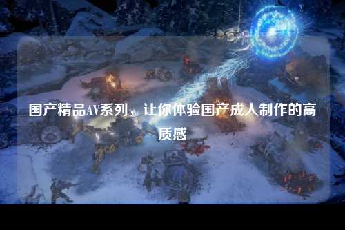 国产精品AV系列，让你体验国产成人制作的高质感