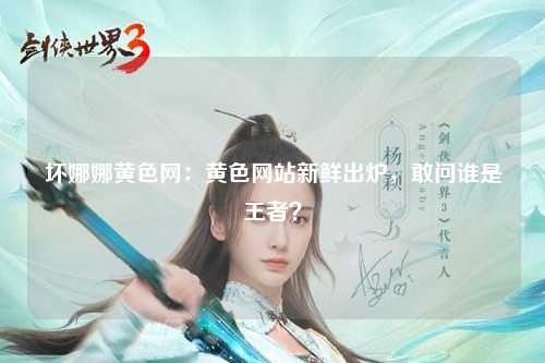 坏娜娜黄色网：黄色网站新鲜出炉，敢问谁是王者？