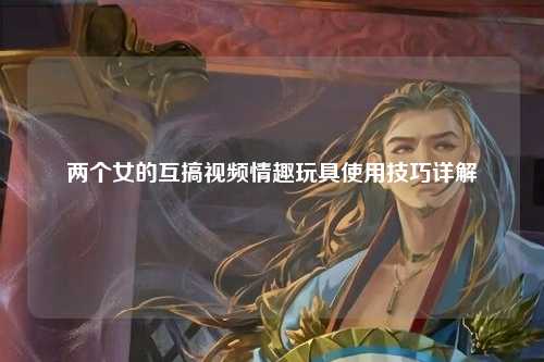 两个女的互搞视频情趣玩具使用技巧详解