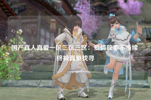 国产真人真爱一区二区三区：爱情故事不断续 终极真爱找寻