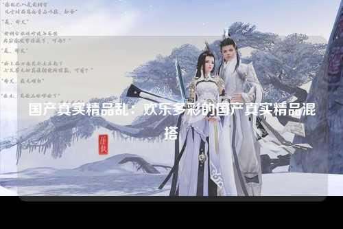 国产真实精品乱：欢乐多彩的国产真实精品混搭