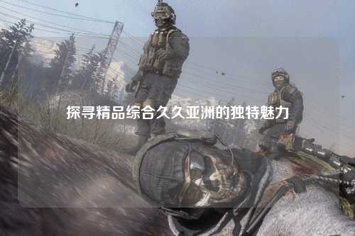 探寻精品综合久久亚洲的独特魅力