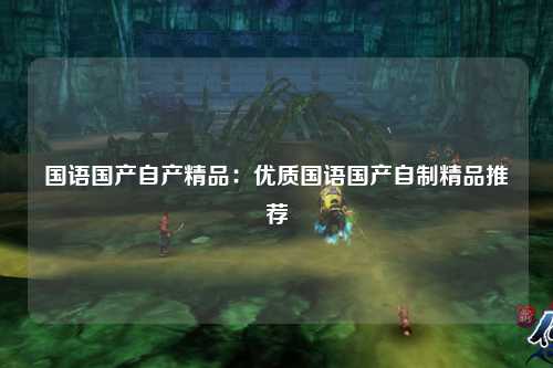 国语国产自产精品：优质国语国产自制精品推荐