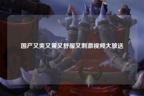国产又爽又黄又舒服又刺激视频大放送