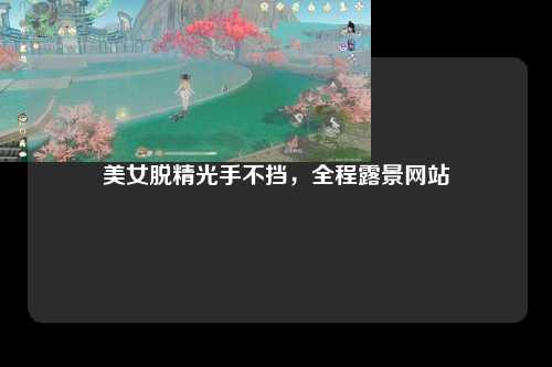美女脱精光手不挡，全程露景网站