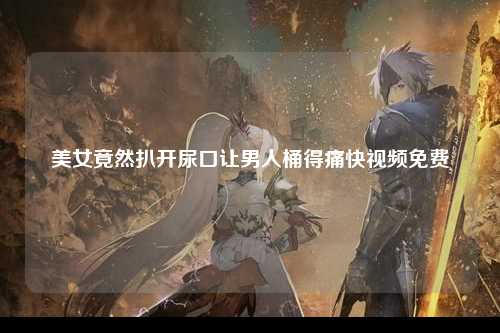 美女竟然扒开尿口让男人桶得痛快视频免费