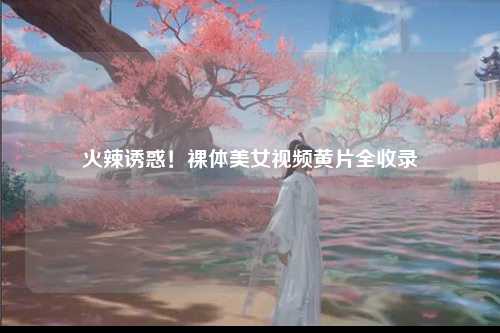 火辣诱惑！裸体美女视频黄片全收录