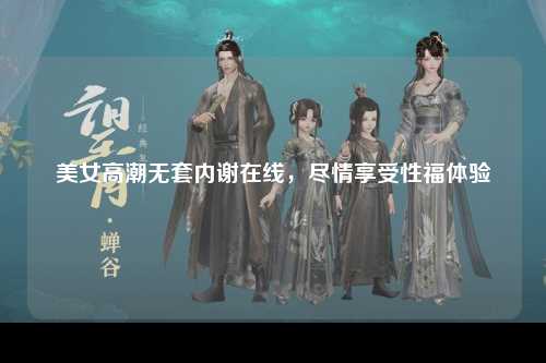 美女高潮无套内谢在线，尽情享受性福体验
