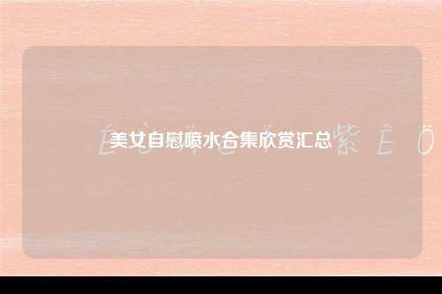 美女自慰喷水合集欣赏汇总
