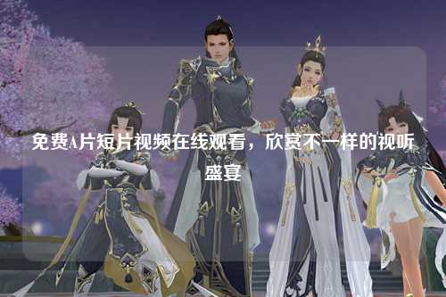 免费A片短片视频在线观看，欣赏不一样的视听盛宴