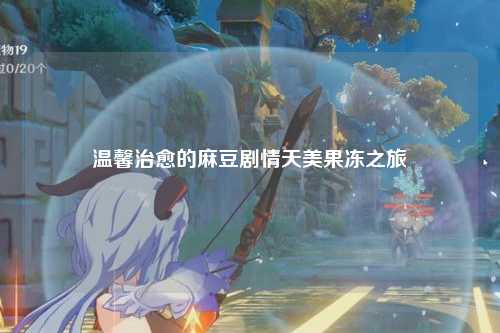 温馨治愈的麻豆剧情天美果冻之旅