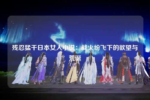 残忍猛干日本女人小说：战火纷飞下的欲望与荒诞