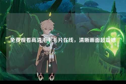 免费观看高清毛毛毛片在线，清晰画面超震撼